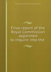 Final report of the Royal Commission appointed to inquire into the .
