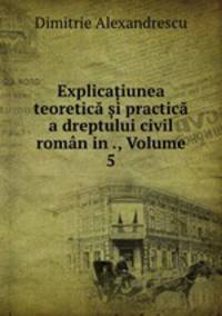 Explica?iunea teoretica ?i practica a dreptului civil roman in ., Volume 5