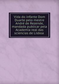 Vida do infante Dom Duarte pelo mestre Andre? de Rezende, mandada publicar pela Academia real das sciencias de Lisboa