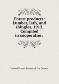 Forest products: Lumber, lath, and shingles, 1912. Compiled in cooperation .