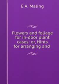 Flowers and foliage for in-door plant cases: or, Hints for arranging and .