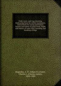 Field, cover, and trap shooting. Embracing hints for skilled marksmen; instructions for young sportsmen; haunts and habits of game birds; flight and resorts of water fowl; breeding and breaking of dogs