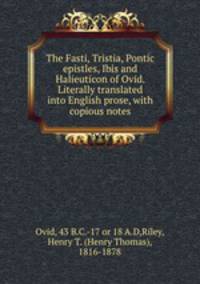 The Fasti, Tristia, Pontic epistles, Ibis and Halieuticon of Ovid. Literally translated into English prose, with copious notes