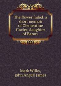 The flower faded: a short memoir of Clementine Cuvier, daughter of Baron .