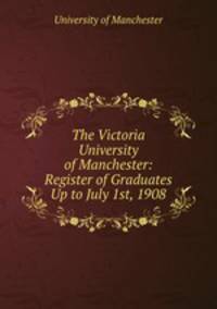 The Victoria University of Manchester: Register of Graduates Up to July 1st, 1908