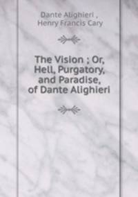 The Vision ; Or, Hell, Purgatory, and Paradise, of Dante Alighieri