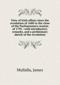 View of Irish affairs since the revolution of 1688 to the close of the Parliamentary session of 1795 : with introductory remarks, and a preliminary sketch of the revolution