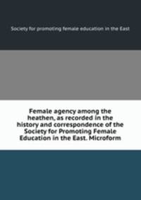 Female agency among the heathen, as recorded in the history and correspondence of the Society for Promoting Female Education in the East. Microform