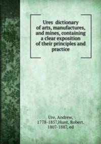 Ures? dictionary of arts, manufactures, and mines, containing a clear exposition of their principles and practice