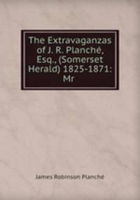The Extravaganzas of J. R. Planche, Esq., (Somerset Herald) 1825-1871: Mr .