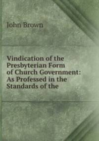 Vindication of the Presbyterian Form of Church Government: As Professed in the Standards of the .