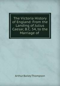 The Victoria History of England: From the Landing of Julius Caesar, B.C. 54, to the Marriage of .