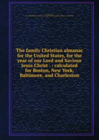 The family Christian almanac for the United States, for the year of our Lord and Saviour Jesus Christ . : calculated for Boston, New York, Baltimore, and Charleston