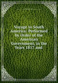 Voyage to South America: Performed by Order of the American Government, in the Years 1817 and .