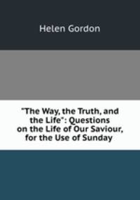 "The Way, the Truth, and the Life": Questions on the Life of Our Saviour, for the Use of Sunday .