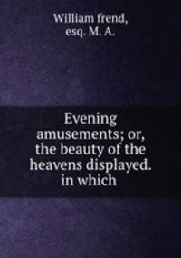 Evening amusements; or, the beauty of the heavens displayed. in which .