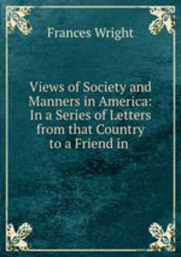 Views of Society and Manners in America: In a Series of Letters from that Country to a Friend in .