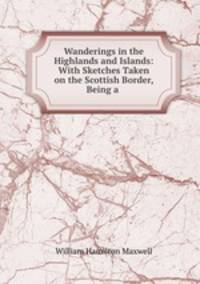 Wanderings in the Highlands and Islands: With Sketches Taken on the Scottish Border, Being a .