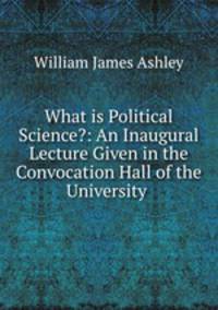 What is Political Science?: An Inaugural Lecture Given in the Convocation Hall of the University .
