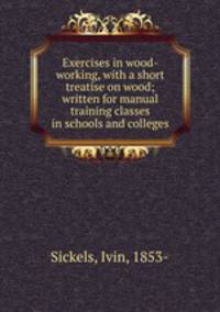 Exercises in wood-working, with a short treatise on wood; written for manual training classes in schools and colleges