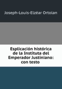 Esplicacion historica de la Instituta del Emperador Justiniano: con testo .