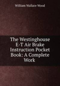 The Westinghouse E-T Air Brake Instruction Pocket Book: A Complete Work .