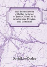 War Inconsistent with the Religion of Jesus Christ: As it is Inhuman, Unwise, and Criminal