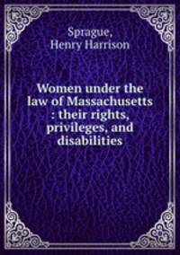 Women under the law of Massachusetts : their rights, privileges, and disabilities