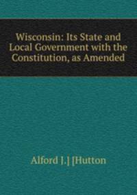 Wisconsin: Its State and Local Government with the Constitution, as Amended