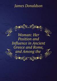 Woman: Her Position and Influence in Ancient Greece and Rome, and Among the .