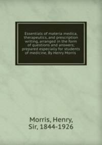 Essentials of materia medica, therapeutics, and prescription writing, arranged in the form of questions and answers; prepared especially for students of medicine, By Henry Morris