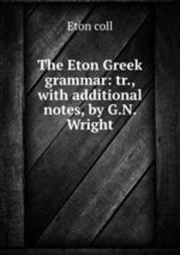 The Eton Greek grammar: tr., with additional notes, by G.N. Wright