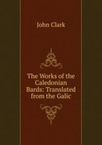 The Works of the Caledonian Bards: Translated from the Galic