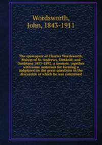 The episcopate of Charles Wordsworth, Bishop of St. Andrews, Dunkeld, and Dunblane 1853-1892; a memoir, together with some materials for forming a judgment on the great questions in the discussion of which he was concerned