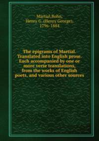 The epigrams of Martial. Translated into English prose. Each accompanied by one or more verse translations, from the works of English poets, and various other sources