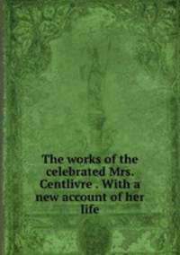 The works of the celebrated Mrs. Centlivre . With a new account of her life