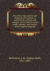 Elocution: the sources and elements of its power. A textbook for schools and colleges, and a book for every public speaker, and student of the English language