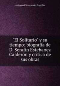 "El Solitario" y su tiempo; biografa de D. Serafin Estebanez Caldern y critica de sus obras