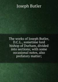 The works of Joseph Butler, D.C.L., sometime lord bishop of Durham, divided into sections; with some occasional notes, also prefatory matter;