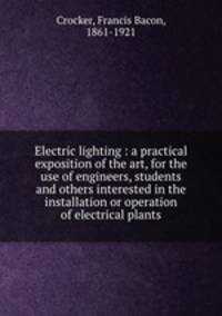 Electric lighting : a practical exposition of the art, for the use of engineers, students and others interested in the installation or operation of electrical plants