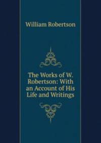 The Works of W. Robertson: With an Account of His Life and Writings