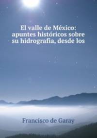 El valle de Mexico: apuntes historicos sobre su hidrografia, desde los .