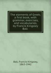 The elements of Greek; a first book, with grammar, exercises, and vocabularies, by Francis Kingsley Ball