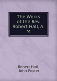The Works of the Rev. Robert Hall, A.M.