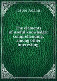 The elements of useful knowledge: comprehending, among other interesting .