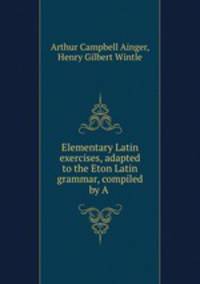 Elementary Latin exercises, adapted to the Eton Latin grammar, compiled by A .