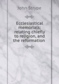 Ecclesiastical memorials; relating chiefly to religion, and the reformation .