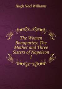 The Women Bonapartes: The Mother and Three Sisters of Napoleon I.