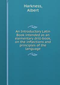 An Introductory Latin Book intended as an elementary drill-book, on the inflections and principles of the language