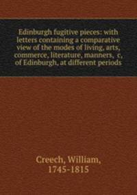 Edinburgh fugitive pieces: with letters containing a comparative view of the modes of living, arts, commerce, literature, manners, &c, of Edinburgh, at different periods